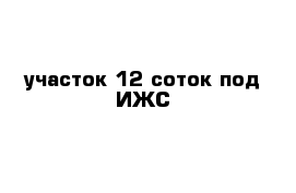 участок 12 соток под ИЖС